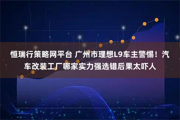 恒瑞行策略网平台 广州市理想L9车主警惕！汽车改装工厂哪家实力强选错后果太吓人