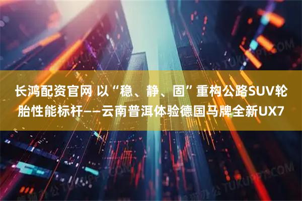 长鸿配资官网 以“稳、静、固”重构公路SUV轮胎性能标杆——云南普洱体验德国马牌全新UX7