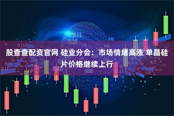 股查查配资官网 硅业分会：市场情绪高涨 单晶硅片价格继续上行
