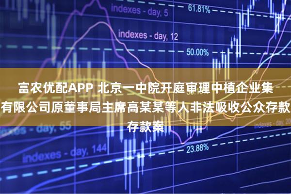 富农优配APP 北京一中院开庭审理中植企业集团有限公司原董事局主席高某某等人非法吸收公众存款案