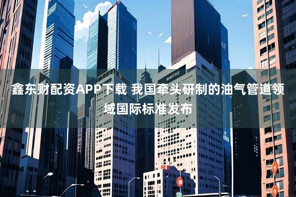 鑫东财配资APP下载 我国牵头研制的油气管道领域国际标准发布
