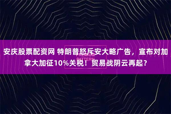 安庆股票配资网 特朗普怒斥安大略广告，宣布对加拿大加征10%关税！贸易战阴云再起？