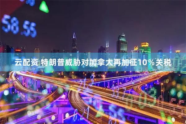 云配资 特朗普威胁对加拿大再加征10％关税