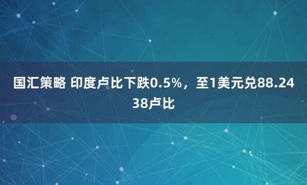 国汇策略 印度卢比下跌0.5%，至1美元兑88.2438卢比