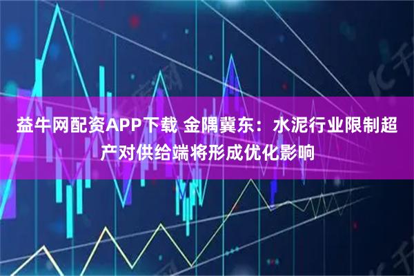 益牛网配资APP下载 金隅冀东：水泥行业限制超产对供给端将形成优化影响