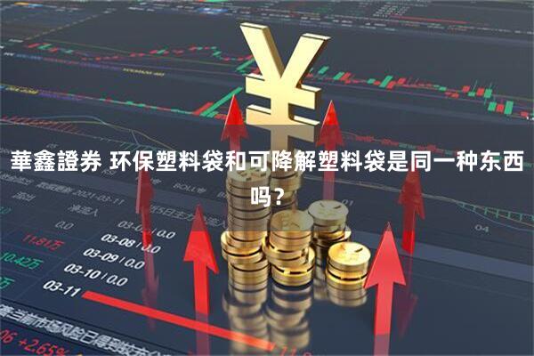 華鑫證券 环保塑料袋和可降解塑料袋是同一种东西吗？