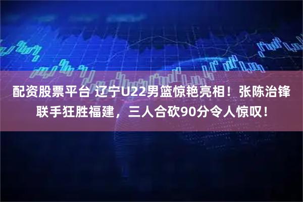 配资股票平台 辽宁U22男篮惊艳亮相！张陈治锋联手狂胜福建，三人合砍90分令人惊叹！
