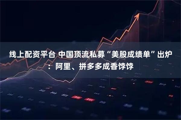 线上配资平台 中国顶流私募“美股成绩单”出炉：阿里、拼多多成香饽饽