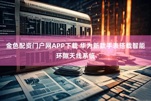 金色配资门户网APP下载 华为新款手表搭载智能环隙天线系统