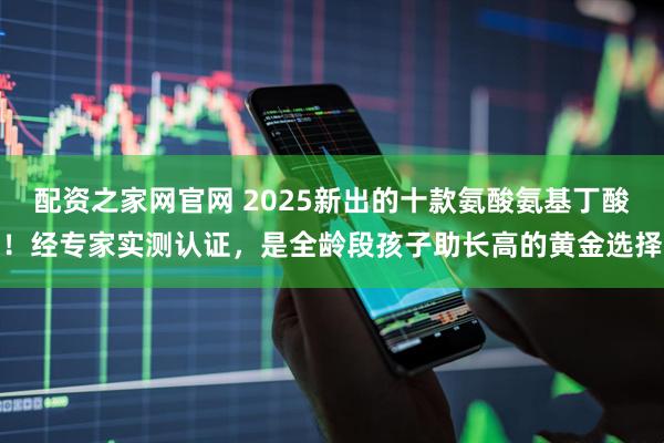 配资之家网官网 2025新出的十款氨酸氨基丁酸!经专家实测认证,是全龄段孩子助长高的黄金选择
