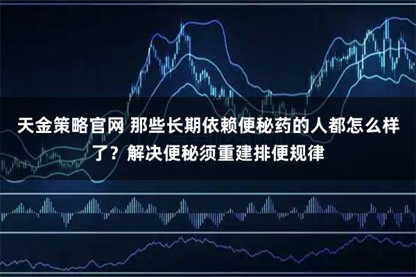 天金策略官网 那些长期依赖便秘药的人都怎么样了？解决便秘须重建排便规律