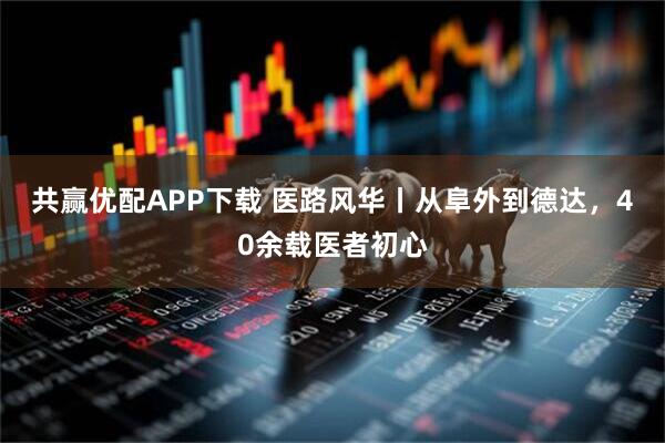 共赢优配APP下载 医路风华丨从阜外到德达，40余载医者初心