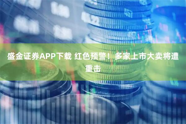 盛金证券APP下载 红色预警！多家上市大卖将遭重击