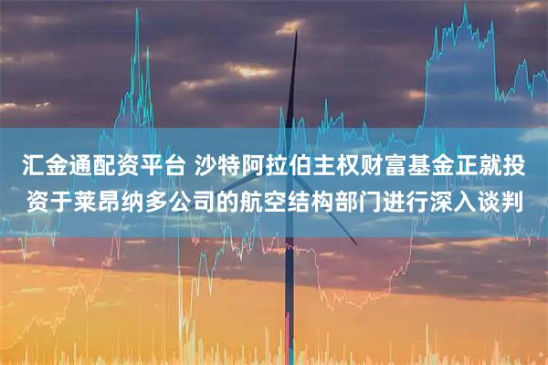 汇金通配资平台 沙特阿拉伯主权财富基金正就投资于莱昂纳多公司的航空结构部门进行深入谈判