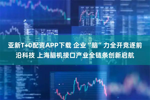 亚新T+0配资APP下载 企业“脑”力全开竞逐前沿科技 上海脑机接口产业全链条创新启航