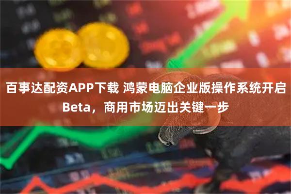 百事达配资APP下载 鸿蒙电脑企业版操作系统开启Beta，商用市场迈出关键一步