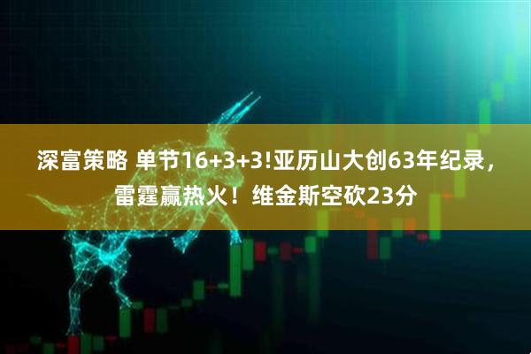 深富策略 单节16+3+3!亚历山大创63年纪录，雷霆赢热火！维金斯空砍23分