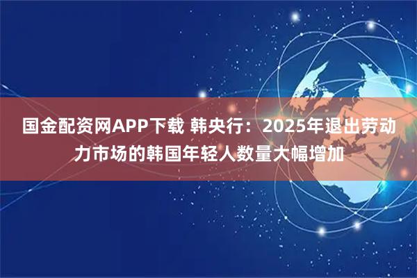 国金配资网APP下载 韩央行：2025年退出劳动力市场的韩国年轻人数量大幅增加