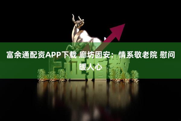富余通配资APP下载 廊坊固安：情系敬老院 慰问暖人心