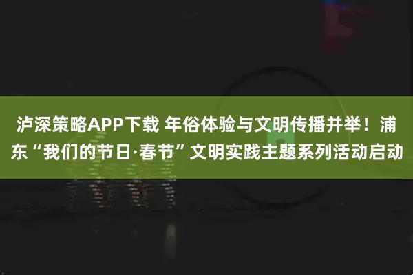泸深策略APP下载 年俗体验与文明传播并举！浦东“我们的节日·春节”文明实践主题系列活动启动