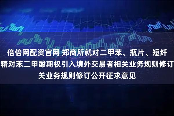 倍倍网配资官网 郑商所就对二甲苯、瓶片、短纤期货及期权、精对苯二甲酸期权引入境外交易者相关业务规则修订公开征求意见