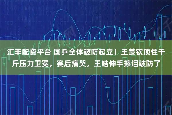 汇丰配资平台 国乒全体破防起立！王楚钦顶住千斤压力卫冕，赛后痛哭，王皓伸手擦泪破防了