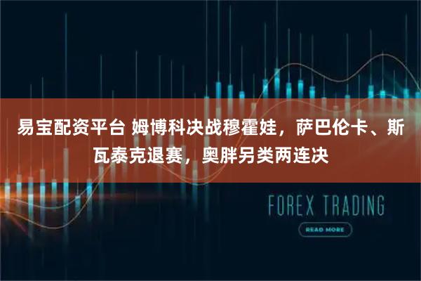 易宝配资平台 姆博科决战穆霍娃，萨巴伦卡、斯瓦泰克退赛，奥胖另类两连决