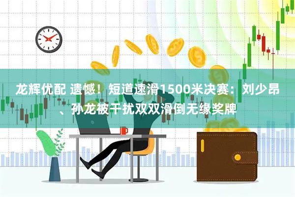 龙辉优配 遗憾！短道速滑1500米决赛：刘少昂、孙龙被干扰双双滑倒无缘奖牌