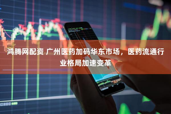 鸿腾网配资 广州医药加码华东市场，医药流通行业格局加速变革