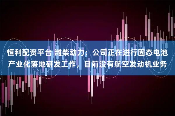 恒利配资平台 潍柴动力：公司正在进行固态电池产业化落地研发工作，目前没有航空发动机业务