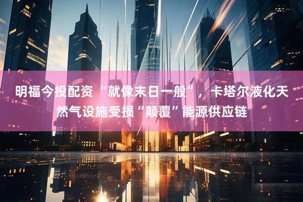 明福今投配资 “就像末日一般”，卡塔尔液化天然气设施受损“颠覆”能源供应链
