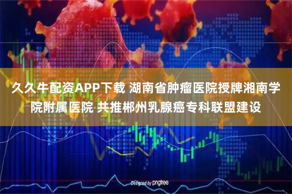 久久牛配资APP下载 湖南省肿瘤医院授牌湘南学院附属医院 共推郴州乳腺癌专科联盟建设