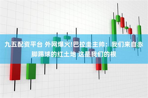 九五配资平台 外网爆火!巴拉圭主帅：我们来自赤脚踢球的红土地 这是我们的根
