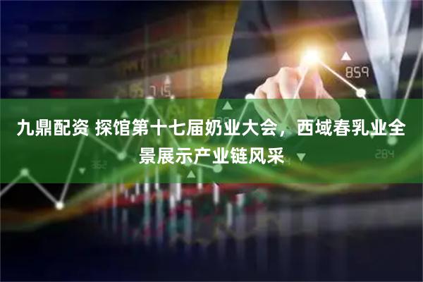 九鼎配资 探馆第十七届奶业大会，西域春乳业全景展示产业链风采