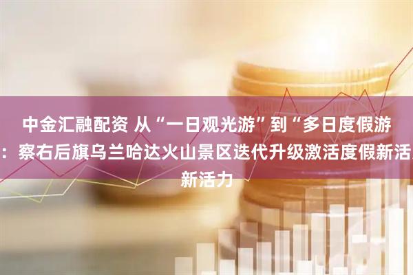 中金汇融配资 从“一日观光游”到“多日度假游”：察右后旗乌兰哈达火山景区迭代升级激活度假新活力