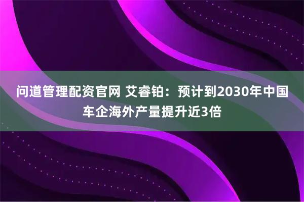 问道管理配资官网 艾睿铂：预计到2030年中国车企海外产量提升近3倍