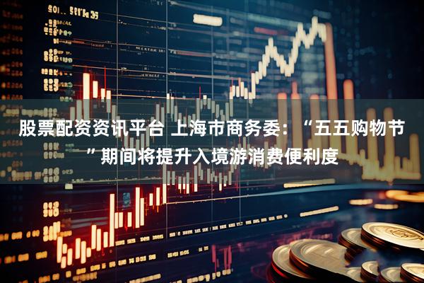 股票配资资讯平台 上海市商务委：“五五购物节”期间将提升入境游消费便利度