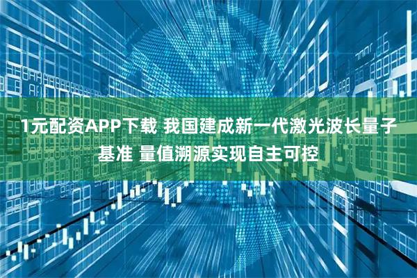 1元配资APP下载 我国建成新一代激光波长量子基准 量值溯源实现自主可控