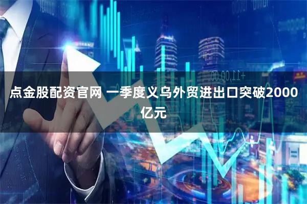 点金股配资官网 一季度义乌外贸进出口突破2000亿元