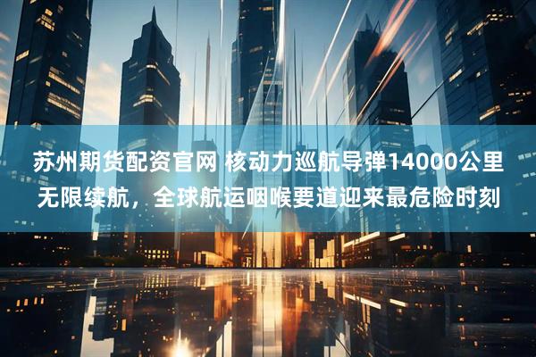 苏州期货配资官网 核动力巡航导弹14000公里无限续航，全球航运咽喉要道迎来最危险时刻