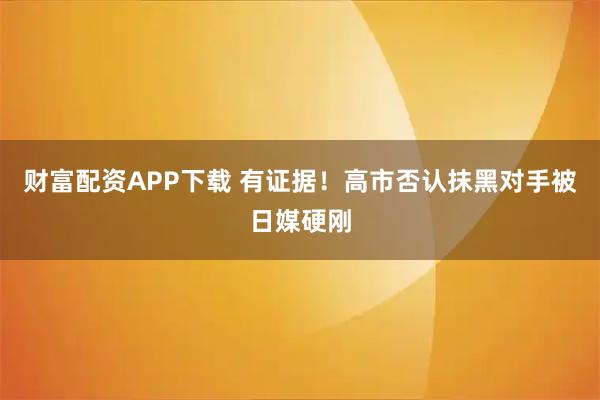 财富配资APP下载 有证据！高市否认抹黑对手被日媒硬刚