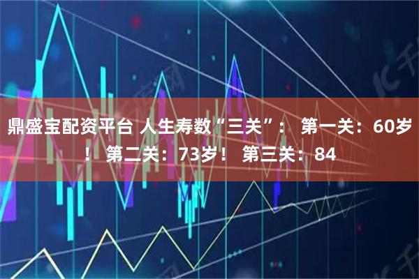 鼎盛宝配资平台 人生寿数“三关”： 第一关：60岁！ 第二关：73岁！ 第三关：84